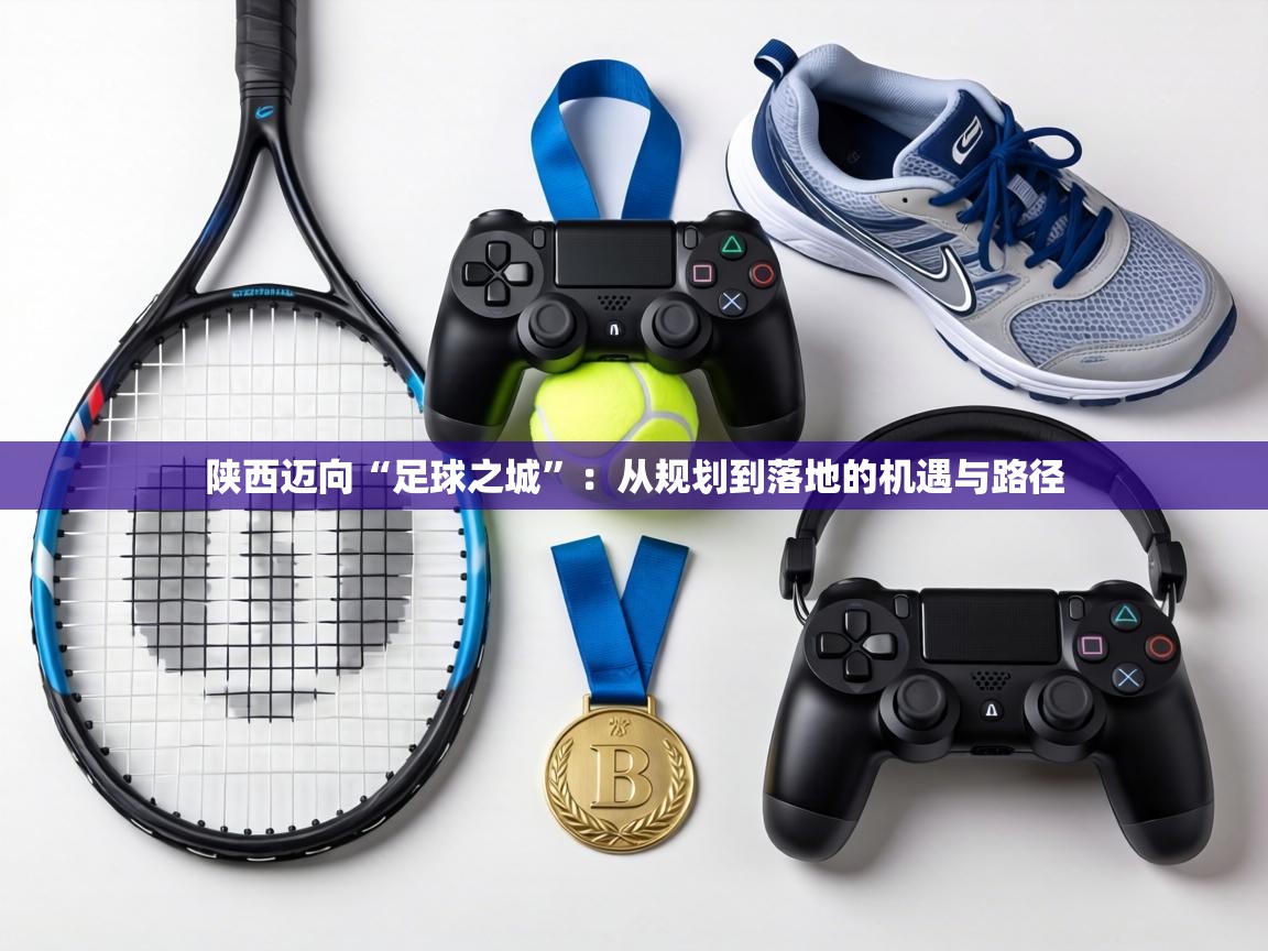 陕西迈向“足球之城”：从规划到落地的机遇与路径  第1张